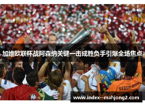 加维欧联杯战阿森纳关键一击成胜负手引爆全场焦点