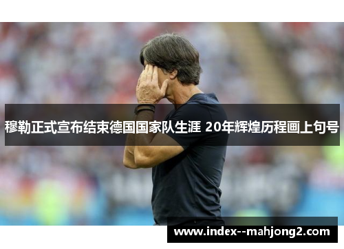 穆勒正式宣布结束德国国家队生涯 20年辉煌历程画上句号